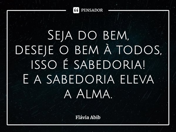 ⁠Seja do bem, deseje o bem à todos, isso é sabedoria! E a sabedoria eleva a Alma.... Frase de Flávia Abib.