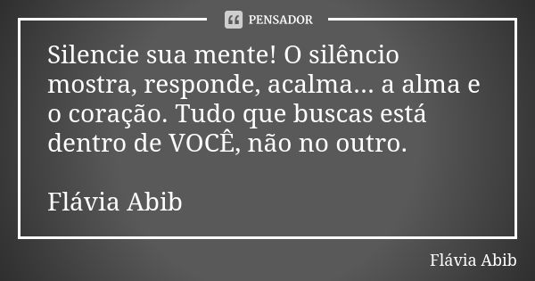 Silencie sua mente! O silêncio mostra, responde, acalma... a alma e o coração. Tudo que buscas está dentro de VOCÊ, não no outro. Flávia Abib... Frase de Flávia Abib.