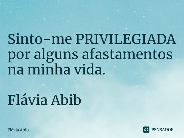 ⁠Sinto-me PRIVILEGIADA por alguns afastamentos na minha vida. Flávia Abib... Frase de Flávia Abib.