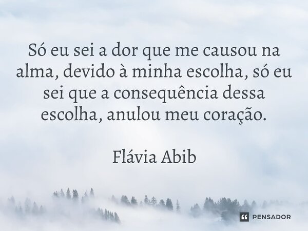 Só eu sei a dor que me causou na alma, devido à minha escolha, só eu sei que a consequência dessa escolha, anulou meu coração. Flávia Abib... Frase de Flávia Abib.