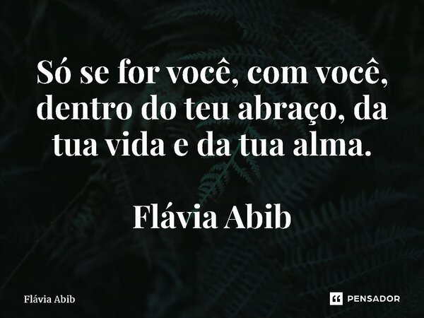 ⁠Só se for você, com você, dentro do teu abraço, da tua vida e da tua alma. Flávia Abib... Frase de Flávia Abib.