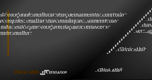 Só você pode melhorar teus pensamentos, controlar tuas reações, realizar tuas mudanças...somente nas tuas mãos, está o que você precisa para renascer e ser...al... Frase de Flávia Abib.