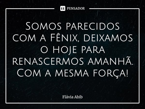 ⁠Somos parecidos com a Fênix, deixamos o hoje para renascermos amanhã. Com a mesma força!... Frase de Flávia Abib.