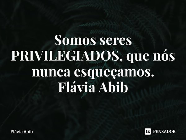 ⁠Somos seres PRIVILEGIADOS, que nós nunca esqueçamos. Flávia Abib... Frase de Flávia Abib.
