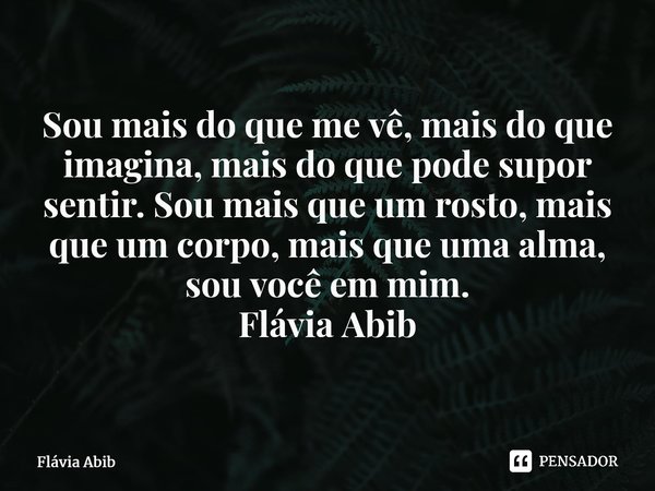 ⁠Sou mais do que me vê, mais do que imagina, mais do que pode supor sentir. Sou mais que um rosto, mais que um corpo, mais que uma alma, sou você em mim. Flávia... Frase de Flávia Abib.