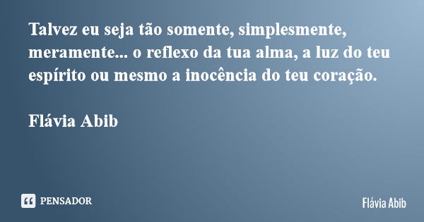 Talvez eu seja tão somente, simplesmente, meramente... o reflexo da tua alma, a luz do teu espírito ou mesmo a inocência do teu coração. Flávia Abib... Frase de Flávia Abib.