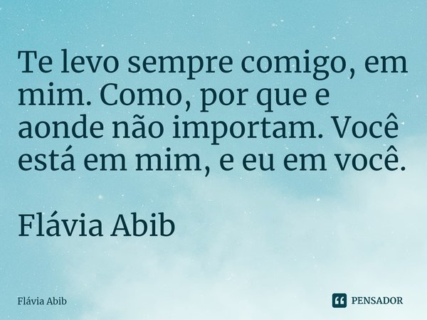 ⁠Te levo sempre comigo, em mim. Como, por que e aonde não importam. Você está em mim, e eu em você. Flávia Abib... Frase de Flávia Abib.