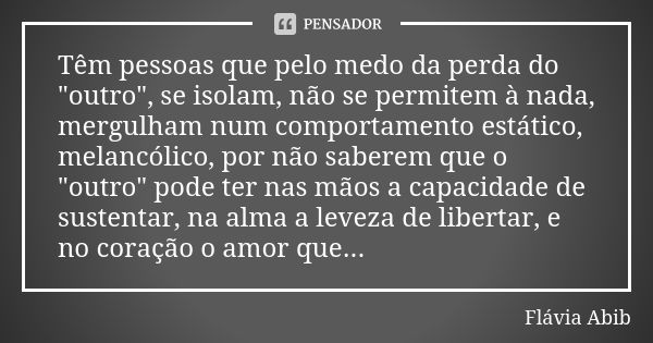 Têm pessoas que pelo medo da perda do "outro", se isolam, não se permitem à nada, mergulham num comportamento estático, melancólico, por não saberem q... Frase de Flávia Abib.