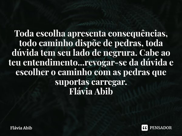 ⁠Toda escolha apresenta consequências, todo caminho dispõe de pedras, toda dúvida tem seu lado de negrura. Cabe ao teu entendimento...revogar-se da dúvida e esc... Frase de Flávia Abib.