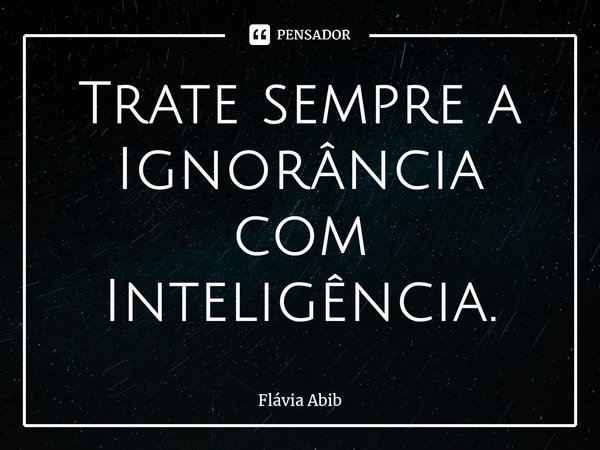 ⁠Trate sempre a Ignorância com Inteligência.... Frase de Flávia Abib.