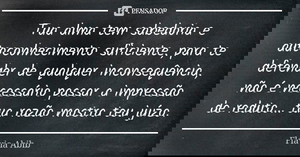 Tua alma tem sabedoria e autoconhecimento suficiente, para te defender de qualquer inconsequência, não é necessário passar a impressão de reduto... tua razão mo... Frase de Flávia Abib.