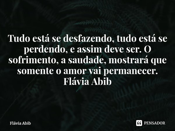 ⁠Tudo está se desfazendo, tudo está se perdendo, e assim deve ser. O sofrimento, a saudade, mostrará que somente o amor vai permanecer. Flávia Abib... Frase de Flávia Abib.
