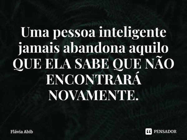 ⁠Uma pessoa inteligente jamais abandona aquilo QUE ELA SABE QUE NÃO ENCONTRARÁ NOVAMENTE.... Frase de Flávia Abib.