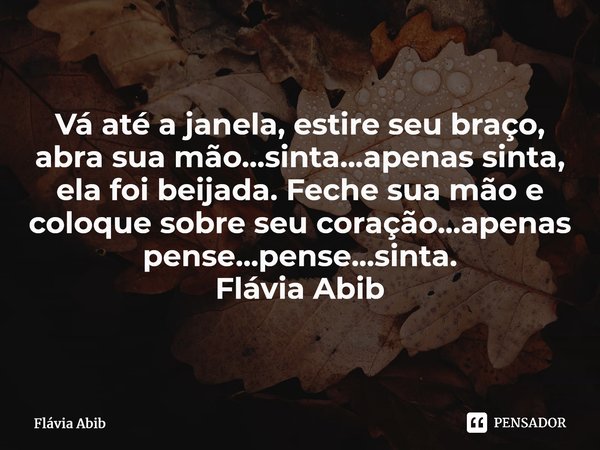 ⁠Vá até a janela, estire seu braço, abra sua mão...sinta...apenas sinta, ela foi beijada. Feche sua mão e coloque sobre seu coração...apenas pense...pense...sin... Frase de Flávia Abib.