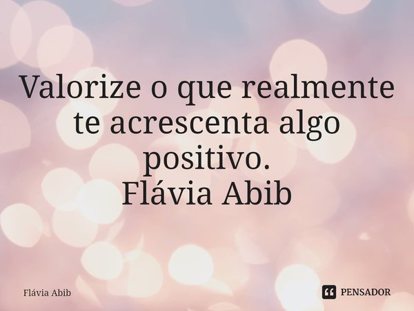 ⁠Valorize o que realmente te acrescenta algo positivo. Flávia Abib... Frase de Flávia Abib.