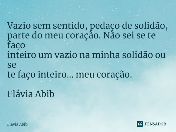 ⁠Vazio sem sentido, pedaço de solidão, parte do meu coração. Não sei se te faço inteiro um vazio na minha solidão ou se te faço inteiro... meu coração. Flávia A... Frase de Flávia Abib.