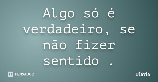 Algo só é verdadeiro, se não fizer sentido .... Frase de Flávia.