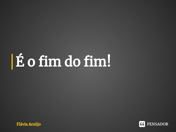 ⁠É o fim do fim!... Frase de Flávia Araújo.