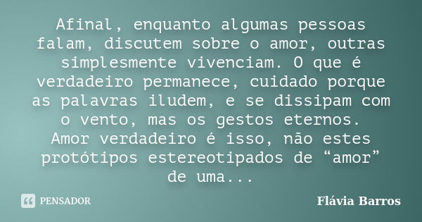 Afinal, enquanto algumas pessoas falam, discutem sobre o amor, outras simplesmente vivenciam. O que é verdadeiro permanece, cuidado porque as palavras iludem, e... Frase de Flávia Barros.