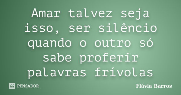 Amar talvez seja isso, ser silêncio quando o outro só sabe proferir palavras frívolas... Frase de Flávia Barros.