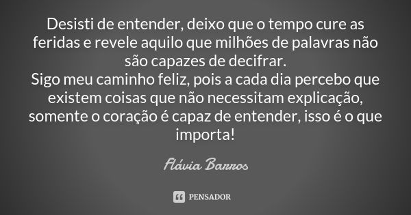 Desisti de entender, deixo que o tempo cure as feridas e revele aquilo que milhões de palavras não são capazes de decifrar. Sigo meu caminho feliz, pois a cada ... Frase de Flávia Barros.