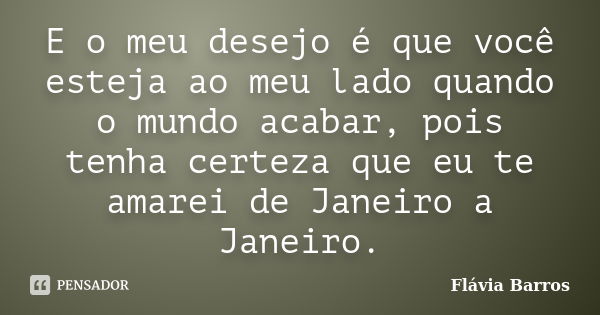 E o meu desejo é que você esteja ao meu lado quando o mundo acabar, pois tenha certeza que eu te amarei de Janeiro a Janeiro.... Frase de Flávia Barros.