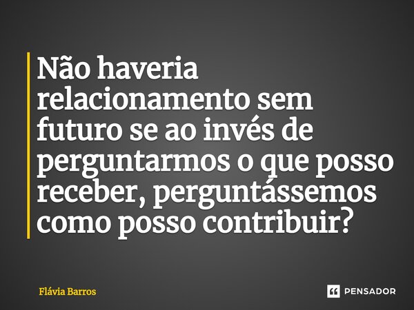 ⁠Não haveria relacionamento sem futuro se ao invés de perguntarmos o que posso receber, perguntá⁠ssemos como posso contribuir?... Frase de Flávia Barros.