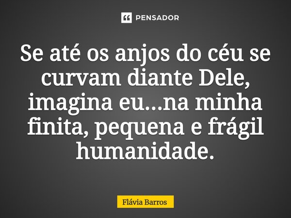 Se até os anjos do céu se curvam diante Dele, imagina eu...na minha finita, pequena e frágil humanidade.... Frase de Flávia Barros.