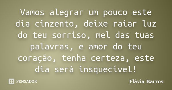 Vamos alegrar um pouco este dia cinzento, deixe raiar luz do teu sorriso, mel das tuas palavras, e amor do teu coração, tenha certeza, este dia será insquecível... Frase de Flávia Barros.