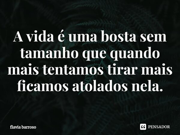 ⁠A vida é uma bosta sem tamanho que quando mais tentamos tirar mais ficamos atolados nela.... Frase de flavia barroso.