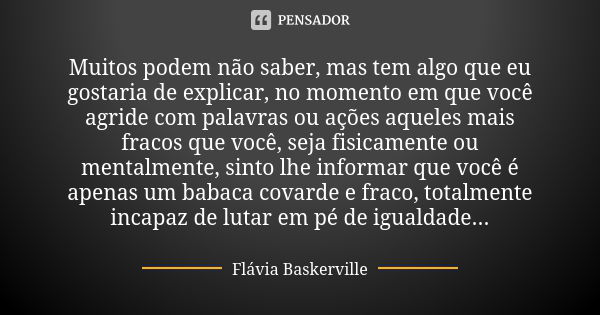 Muitos podem não saber, mas tem algo que eu gostaria de explicar, no momento em que você agride com palavras ou ações aqueles mais fracos que você, seja fisicam... Frase de Flávia Baskerville.