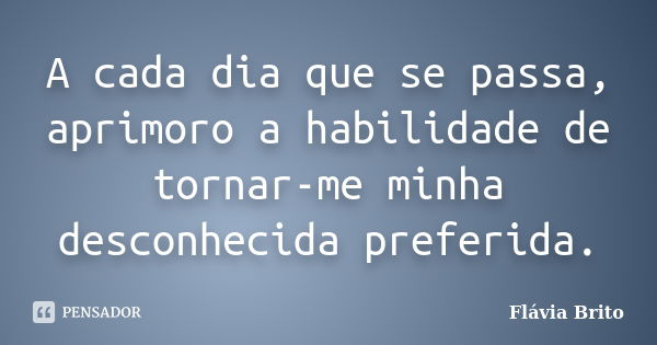 A cada dia que se passa, aprimoro a habilidade de tornar-me minha desconhecida preferida.... Frase de Flávia Brito.