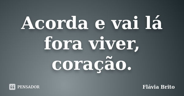 Acorda e vai lá fora viver, coração.... Frase de Flávia Brito.