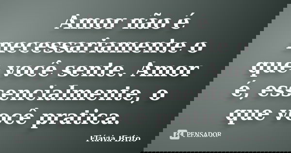 Amor não é necessariamente o que você sente. Amor é, essencialmente, o que você pratica.... Frase de Flávia Brito.