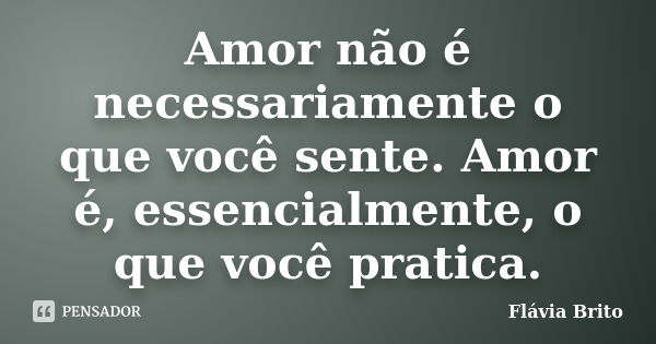 Amor não é necessariamente o que você sente. Amor é, essencialmente, o que você pratica.... Frase de Flávia Brito.