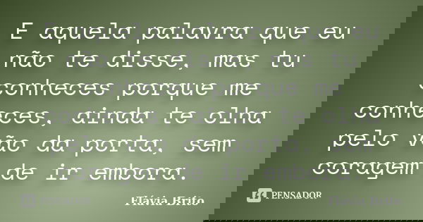 E aquela palavra que eu não te disse, mas tu conheces porque me conheces, ainda te olha pelo vão da porta, sem coragem de ir embora.... Frase de Flávia Brito.
