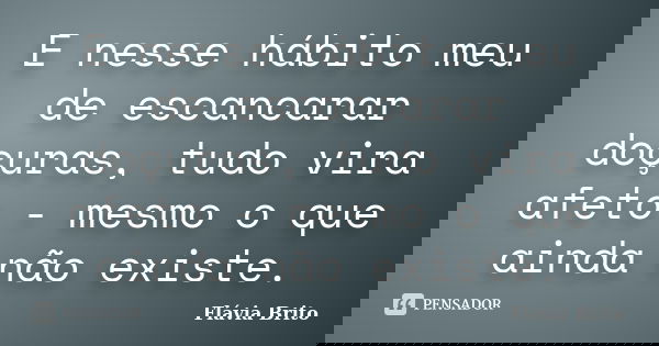 E nesse hábito meu de escancarar doçuras, tudo vira afeto - mesmo o que ainda não existe.... Frase de Flávia Brito.