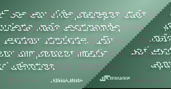 E se eu lhe pareço tão quieta não estranhe, não estou triste. Eu só estou um pouco mais aqui dentro.... Frase de Flávia Brito.