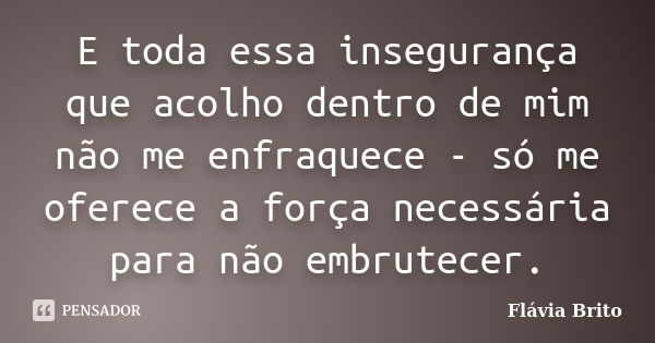 E toda essa insegurança que acolho dentro de mim não me enfraquece - só me oferece a força necessária para não embrutecer.... Frase de Flávia Brito.