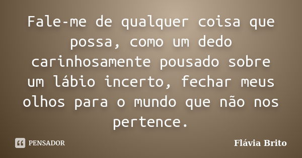 Fale-me de qualquer coisa que possa, como um dedo carinhosamente pousado sobre um lábio incerto, fechar meus olhos para o mundo que não nos pertence.... Frase de Flávia Brito.