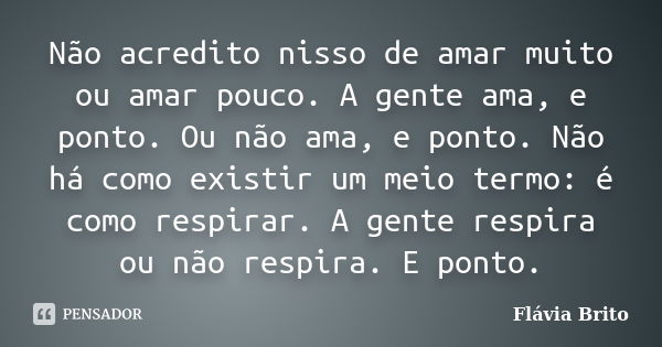 Não acredito nisso de amar muito ou amar pouco. A gente ama, e ponto. Ou não ama, e ponto. Não há como existir um meio termo: é como respirar. A gente respira o... Frase de Flávia Brito.