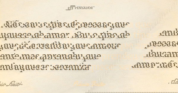 Não sou o tipo de pessoa que enlouquece de amor. Sou o tipo de pessoa que já acreditou que amava loucamente mas aprendeu que amor não enlouquece: sereniza.... Frase de Flávia Brito.