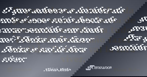 O que adoece a lucidez da gente é esse vício besta de procurar sentido em tudo. Pra quê? Deixa não fazer sentido. Deixa e vai lá fora viver.... Frase de Flávia Brito.
