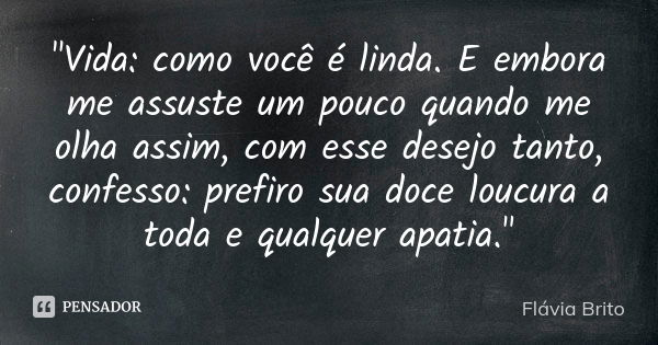 "Vida: como você é linda. E embora me assuste um pouco quando me olha assim, com esse desejo tanto, confesso: prefiro sua doce loucura a toda e qualquer ap... Frase de Flávia Brito.