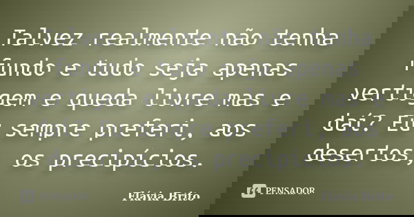 Talvez realmente não tenha fundo e tudo seja apenas vertigem e queda livre mas e daí? Eu sempre preferi, aos desertos, os precipícios.... Frase de Flávia Brito.