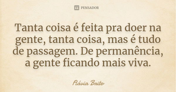 Tanta coisa é feita pra doer na gente, tanta coisa, mas é tudo de passagem. De permanência, a gente ficando mais viva.... Frase de Flávia Brito.