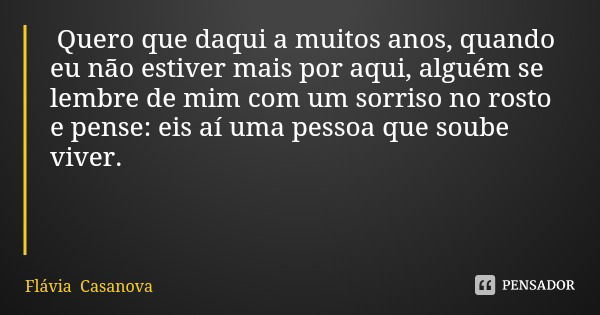 Quero que daqui a muitos anos, quando eu não estiver mais por aqui, alguém se lembre de mim com um sorriso no rosto e pense: eis aí uma pessoa que soube vive... Frase de Flávia Casanova.