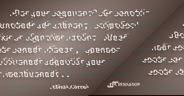 Pra que segurar? Se sentir vontade de chorar, simples! Deixa a lagrima rolar. Você não esta sendo fraco , apenas esta se livrando daquilo que esta te machucando... Frase de Flavia Corrêa.