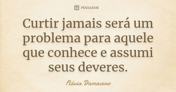 Curtir jamais será um problema para aquele que conhece e assumi seus deveres.... Frase de Flávia Damaceno.