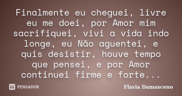 Finalmente eu cheguei, livre eu me doei, por Amor mim sacrifiquei, vivi a vida indo longe, eu Não aguentei, e quis desistir, houve tempo que pensei, e por Amor ... Frase de Flavia Damasceno.